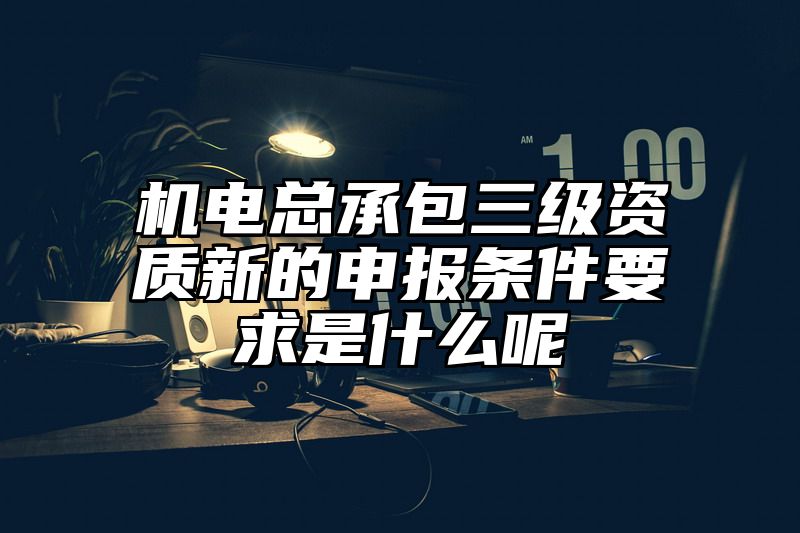 机电总承包三级资质新的申报条件要求是什么呢