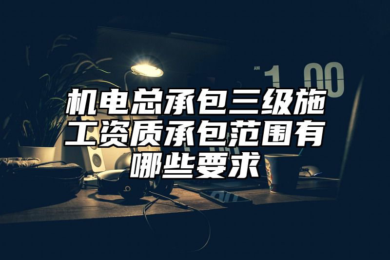 机电总承包三级施工资质承包范围有哪些要求