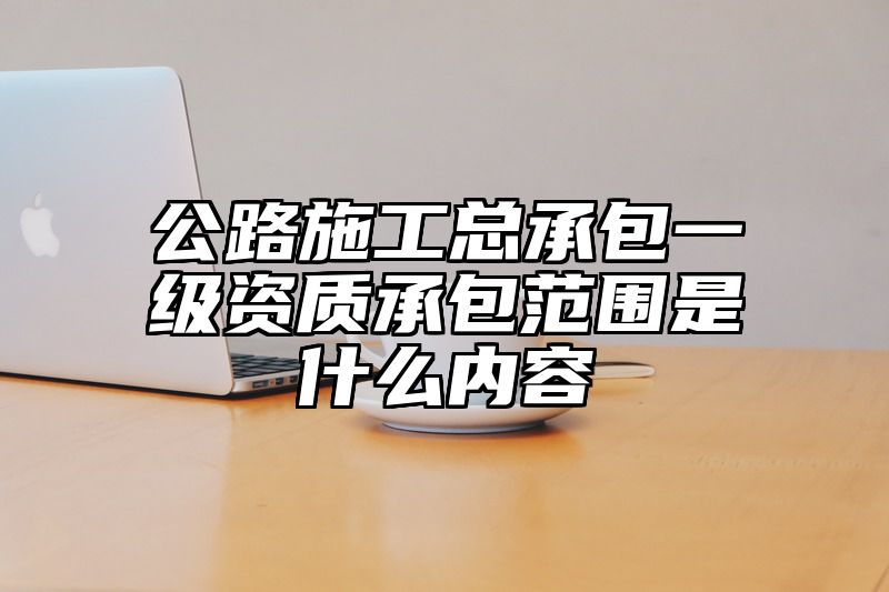 公路施工总承包一级资质承包范围是什么内容