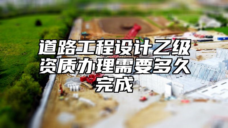 道路工程设计乙级资质办理需要多久完成