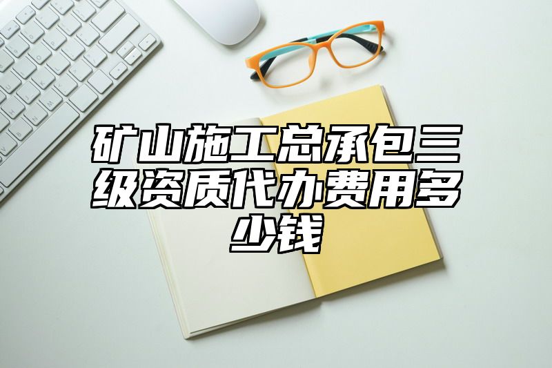 矿山施工总承包三级资质代办费用多少钱