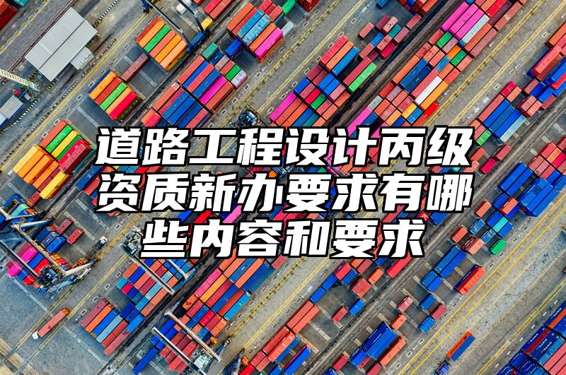 道路工程设计丙级资质新办要求有哪些内容和要求