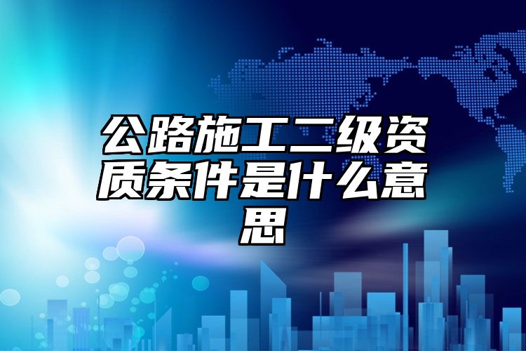 公路施工二级资质条件是什么意思