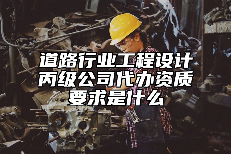 道路行业工程设计丙级公司代办资质要求是什么