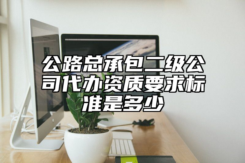 公路总承包二级公司代办资质要求标准是多少