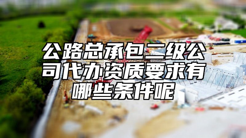 公路总承包二级公司代办资质要求有哪些条件呢