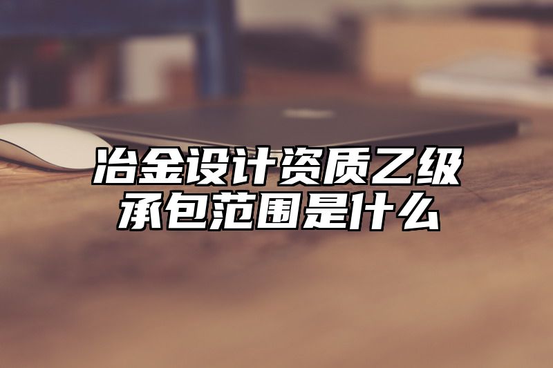 冶金设计资质乙级承包范围是什么