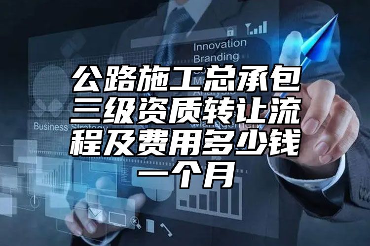 公路施工总承包三级资质转让流程及费用多少钱一个月