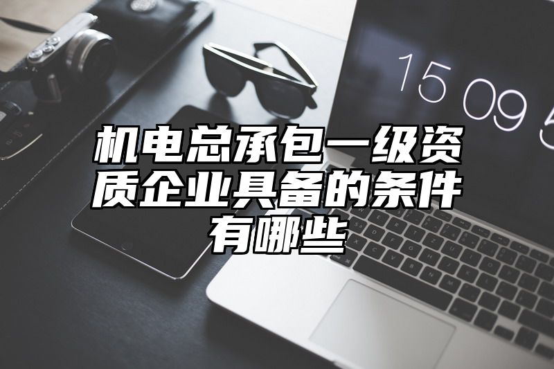 机电总承包一级资质企业具备的条件有哪些