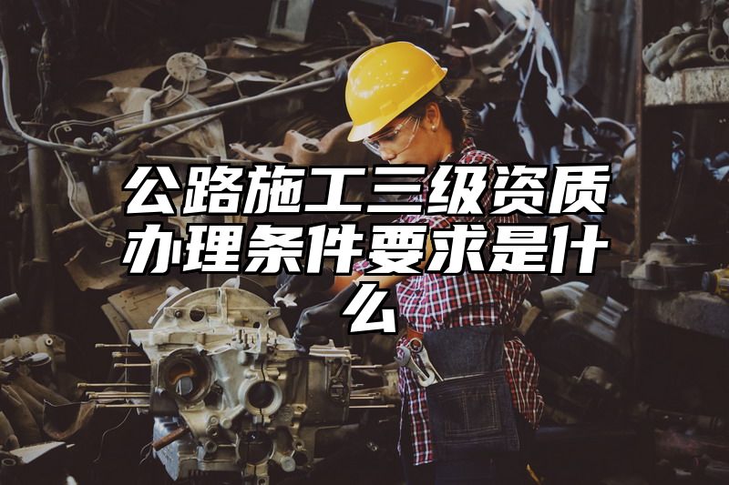 公路施工三级资质办理条件要求是什么