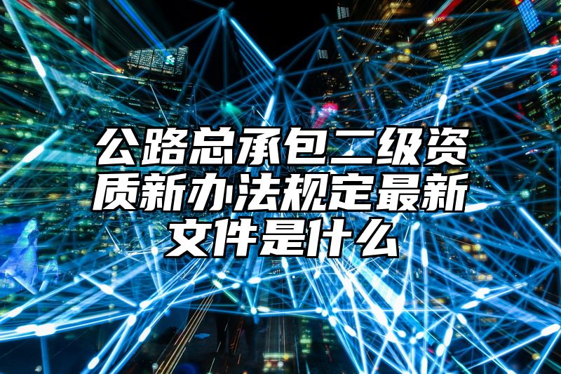 公路总承包二级资质新办法规定最新文件是什么