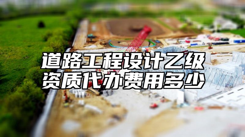 道路工程设计乙级资质代办费用多少