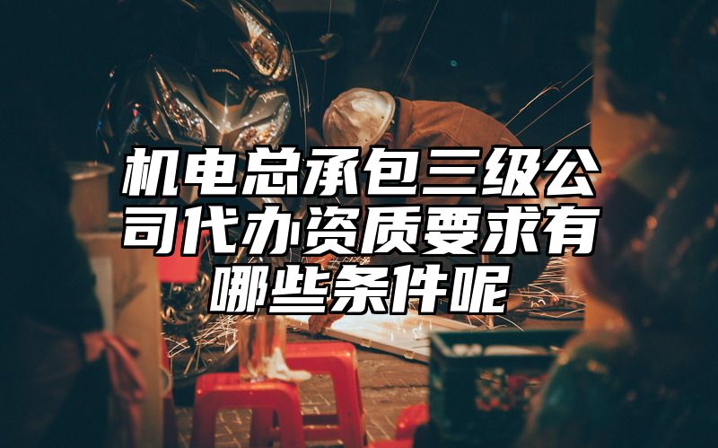 机电总承包三级公司代办资质要求有哪些条件呢