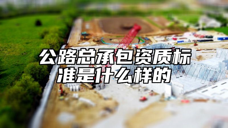 公路总承包资质标准是什么样的