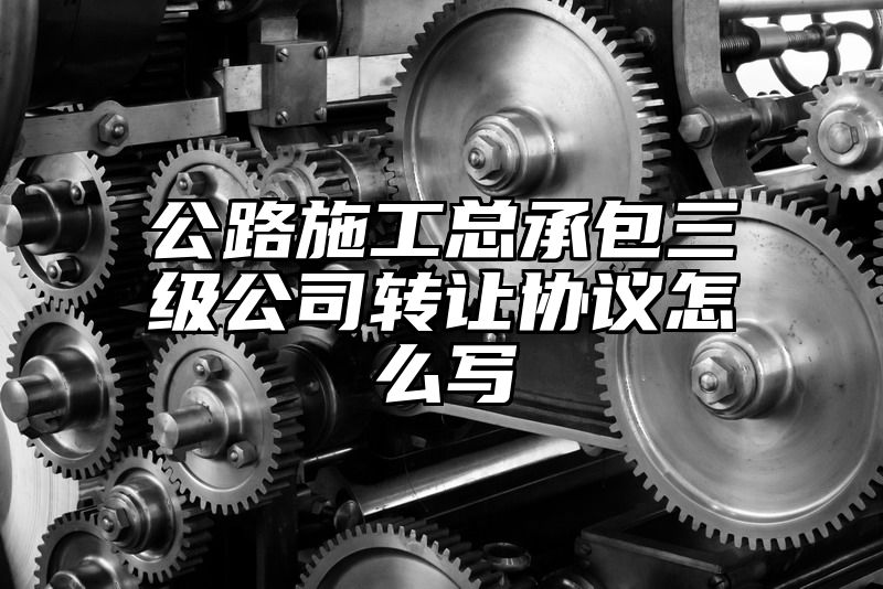 公路施工总承包三级公司转让协议怎么写