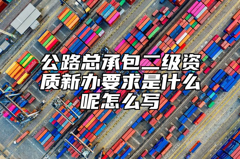 公路总承包二级资质新办要求是什么呢怎么写