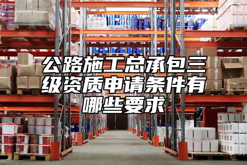 公路施工总承包三级资质申请条件有哪些要求