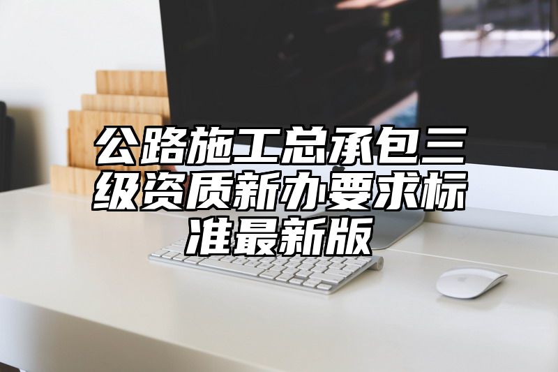 公路施工总承包三级资质新办要求标准最新版