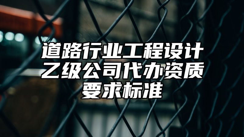 道路行业工程设计乙级公司代办资质要求标准