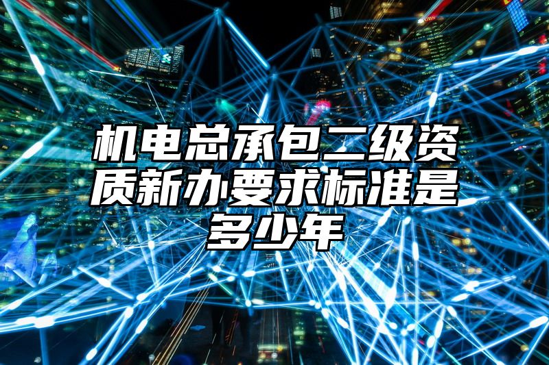 机电总承包二级资质新办要求标准是多少年