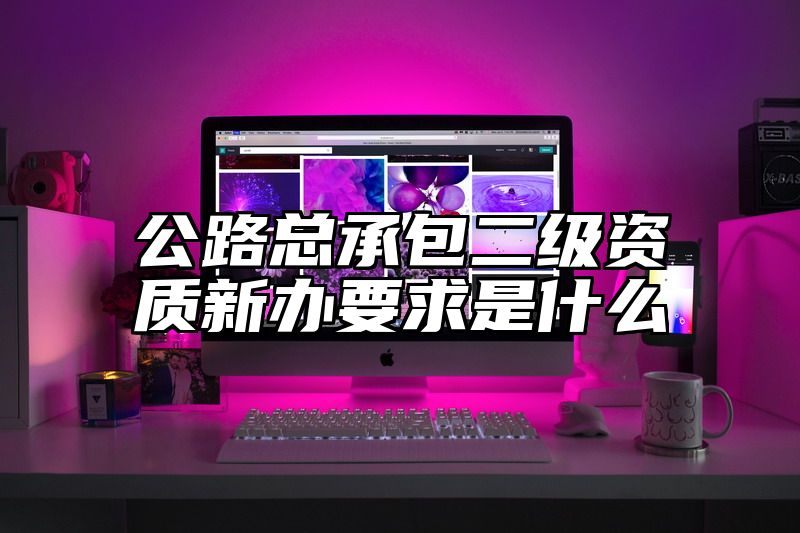 公路总承包二级资质新办要求是什么