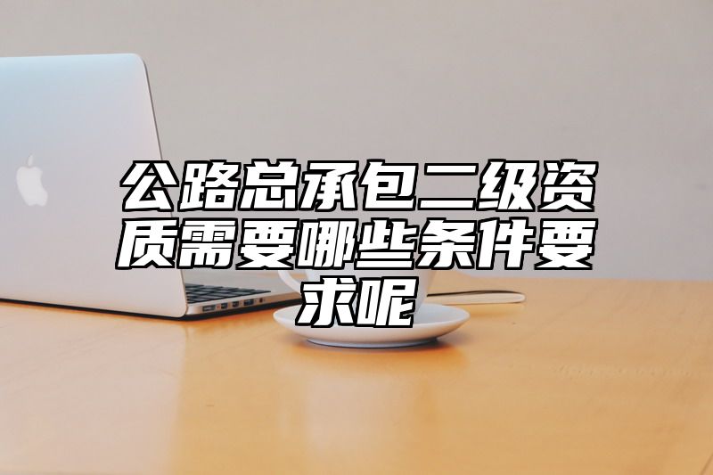 公路总承包二级资质需要哪些条件要求呢