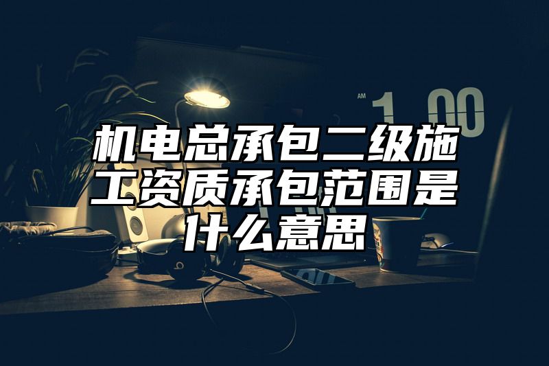 机电总承包二级施工资质承包范围是什么意思