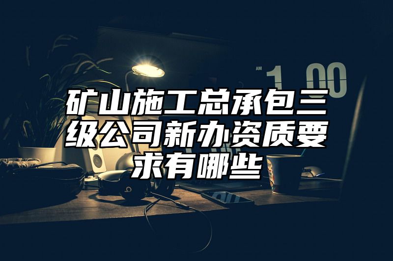 矿山施工总承包三级公司新办资质要求有哪些